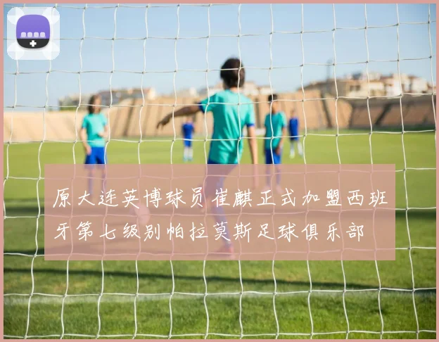原大连英博球员崔麒正式加盟西班牙第七级别帕拉莫斯足球俱乐部