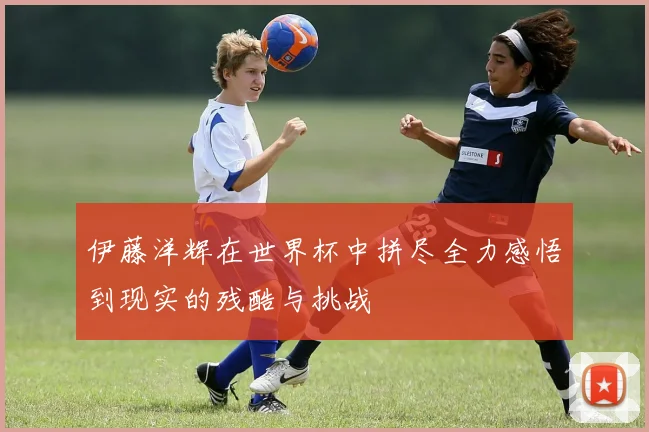 伊藤洋辉在世界杯中拼尽全力感悟到现实的残酷与挑战