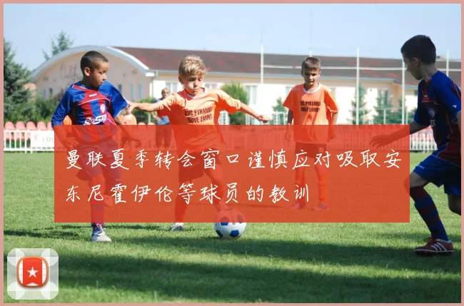 曼联夏季转会窗口谨慎应对吸取安东尼霍伊伦等球员的教训