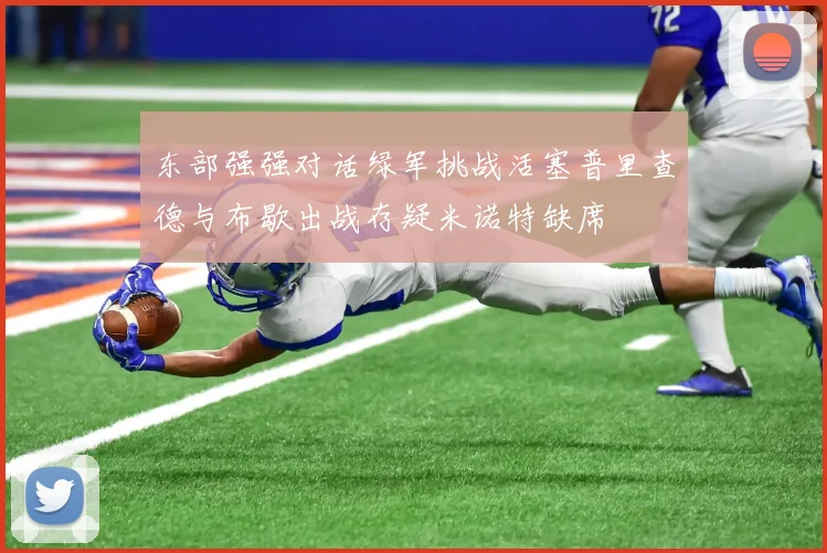 东部强强对话绿军挑战活塞普里查德与布歇出战存疑米诺特缺席