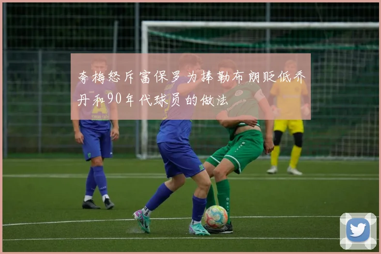 夸梅怒斥富保罗为捧勒布朗贬低乔丹和90年代球员的做法